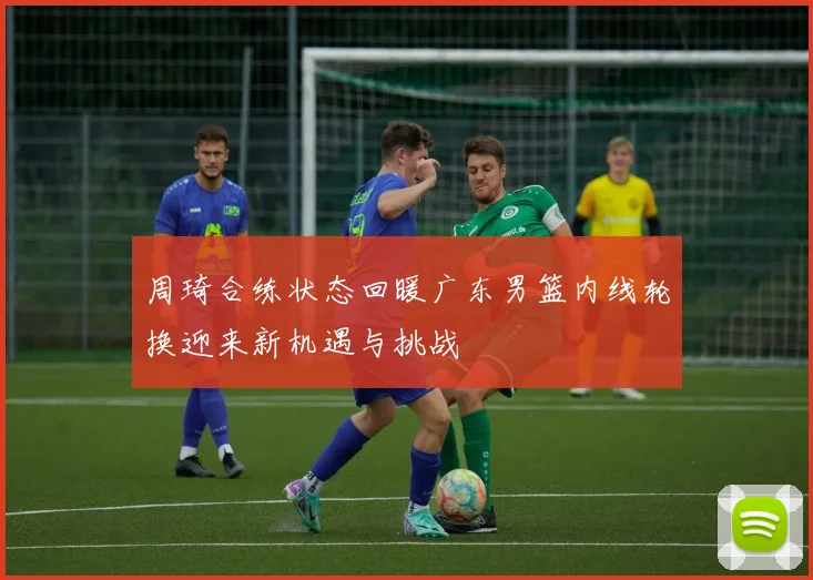 周琦合练状态回暖广东男篮内线轮换迎来新机遇与挑战