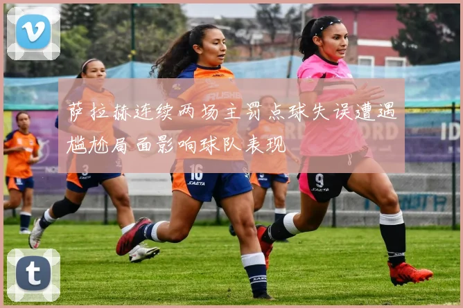 萨拉赫连续两场主罚点球失误遭遇尴尬局面影响球队表现