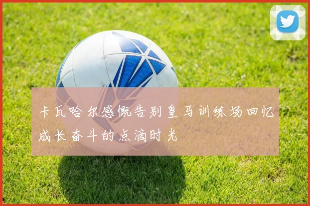 卡瓦哈尔感慨告别皇马训练场回忆成长奋斗的点滴时光