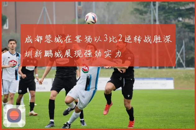 成都蓉城在客场以3比2逆转战胜深圳新鹏城展现强劲实力