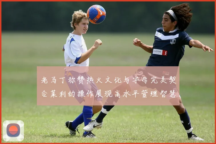 老马丁称赞热火文化与字母完美契合莱利的操作展现高水平管理智慧