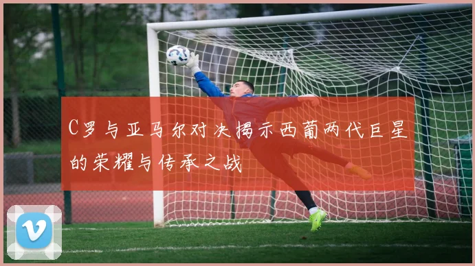 C罗与亚马尔对决揭示西葡两代巨星的荣耀与传承之战