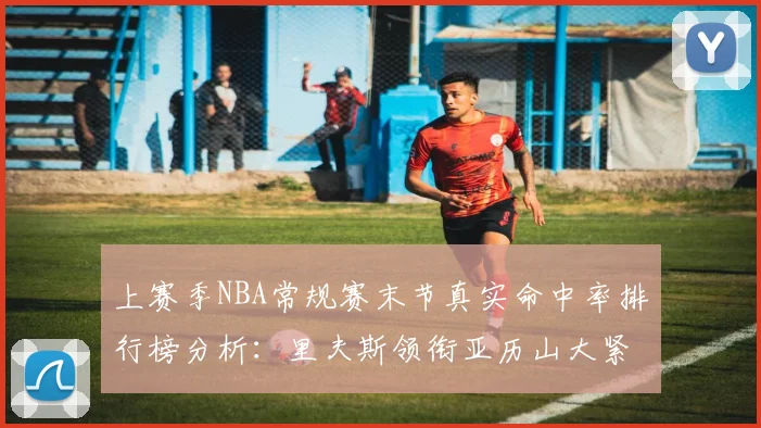 上赛季NBA常规赛末节真实命中率排行榜分析:里夫斯领衔亚历山大紧随其后