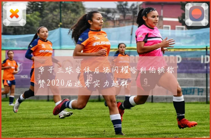 华子三球合体后场闪耀哈利伯顿称赞2020届选秀实力超群
