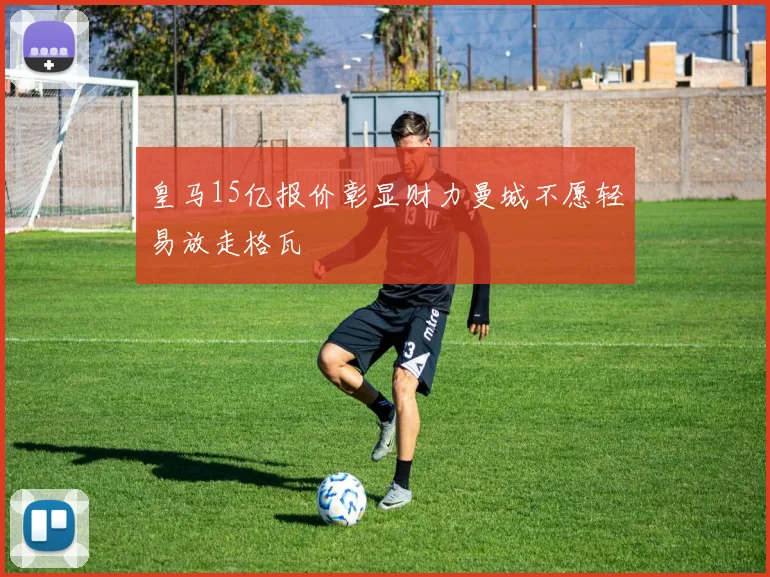 皇马15亿报价彰显财力曼城不愿轻易放走格瓦