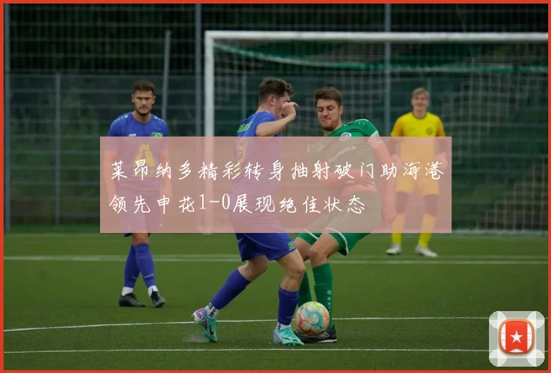 莱昂纳多精彩转身抽射破门助海港领先申花1-0展现绝佳状态