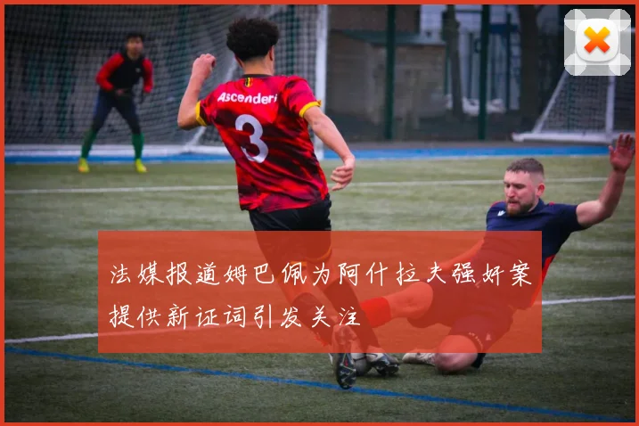法媒报道姆巴佩为阿什拉夫强奸案提供新证词引发关注