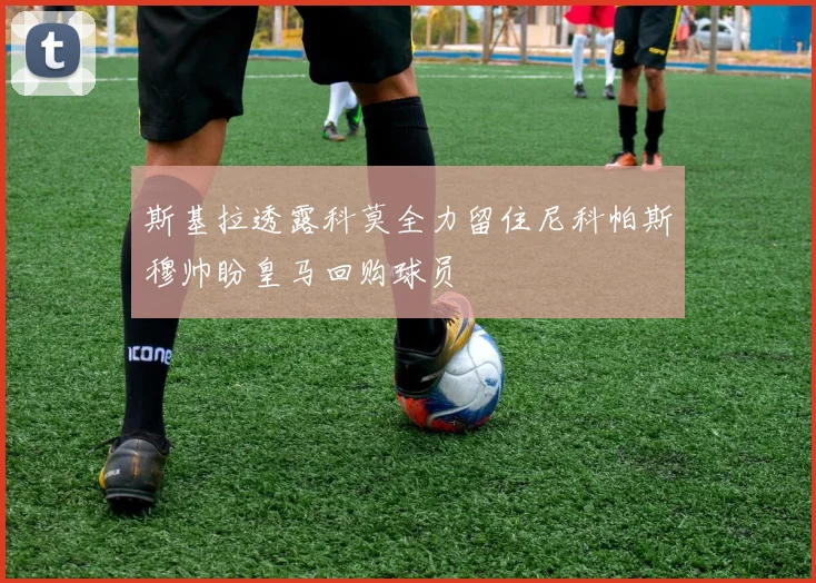 斯基拉透露科莫全力留住尼科帕斯穆帅盼皇马回购球员