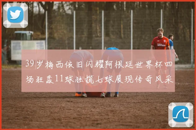39岁梅西依旧闪耀阿根廷世界杯四场狂轰11球独揽七球展现传奇风采