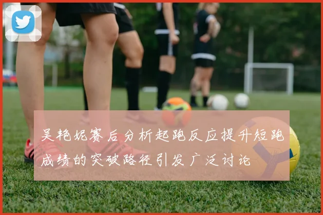 吴艳妮赛后分析起跑反应提升短跑成绩的突破路径引发广泛讨论