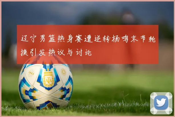 辽宁男篮热身赛遭逆转杨鸣末节轮换引发热议与讨论