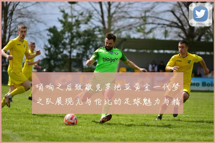 哨响之后致敬克罗地亚黄金一代梦之队展现无与伦比的足球魅力与精神