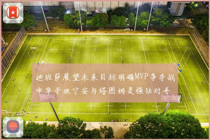 迪班萨展望未来目标明确MVP争夺战中华子坎宁安与塔图姆是强劲对手