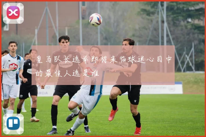 皇马队长选举即将来临球迷心目中的最佳人选是谁