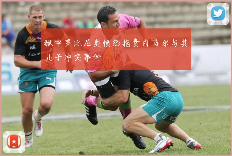 狱中罗比尼奥愤怒指责内马尔与其儿子冲突事件