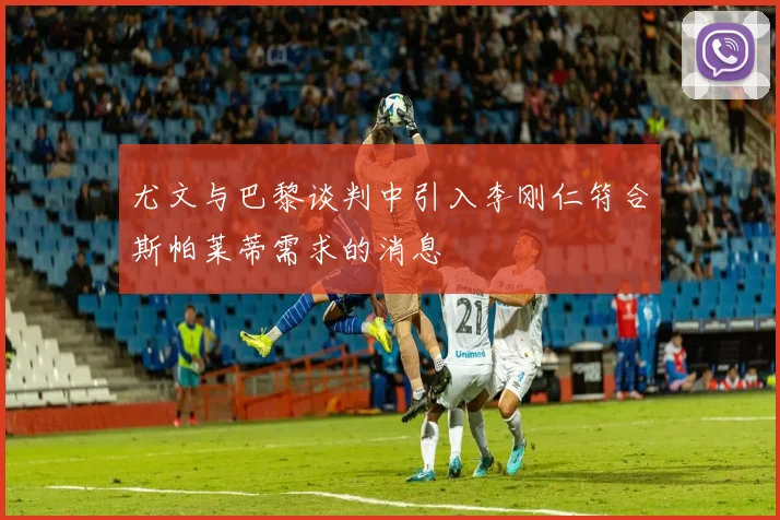 尤文与巴黎谈判中引入李刚仁符合斯帕莱蒂需求的消息