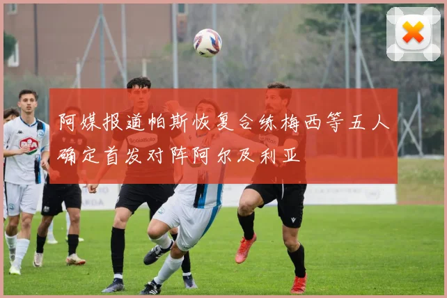 阿媒报道帕斯恢复合练梅西等五人确定首发对阵阿尔及利亚