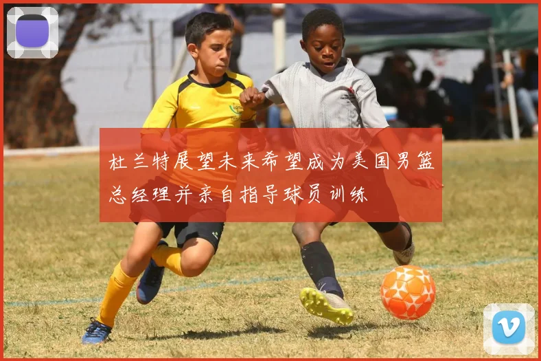 杜兰特展望未来希望成为美国男篮总经理并亲自指导球员训练