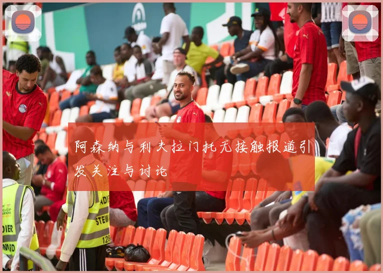 阿森纳与利夫拉门托无接触报道引发关注与讨论