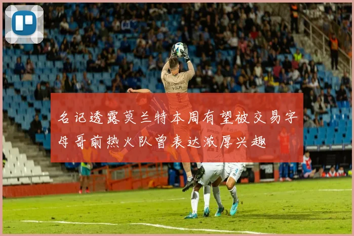 名记透露莫兰特本周有望被交易字母哥前热火队曾表达浓厚兴趣