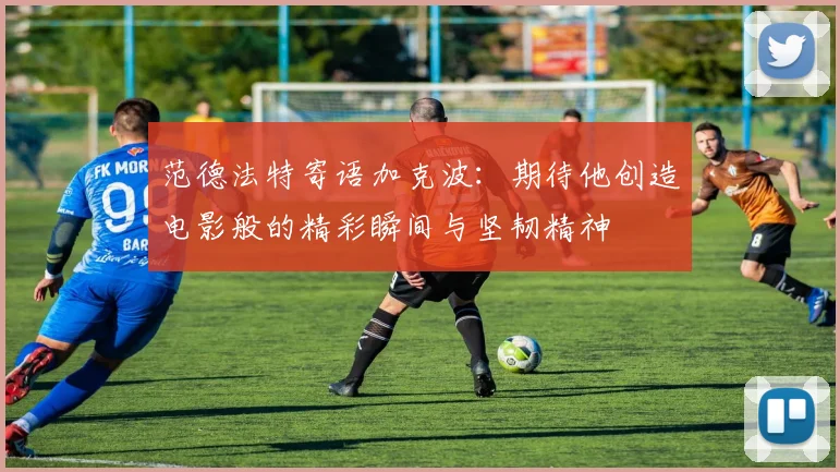 范德法特寄语加克波:期待他创造电影般的精彩瞬间与坚韧精神