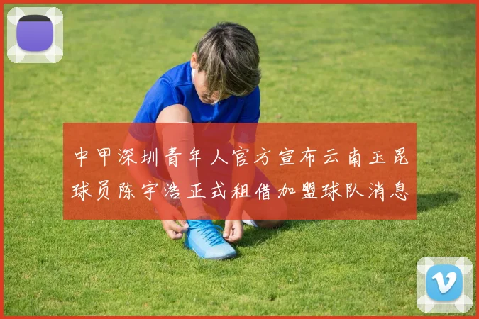 中甲深圳青年人官方宣布云南玉昆球员陈宇浩正式租借加盟球队消息