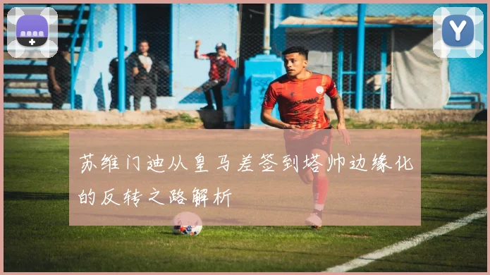苏维门迪从皇马差签到塔帅边缘化的反转之路解析