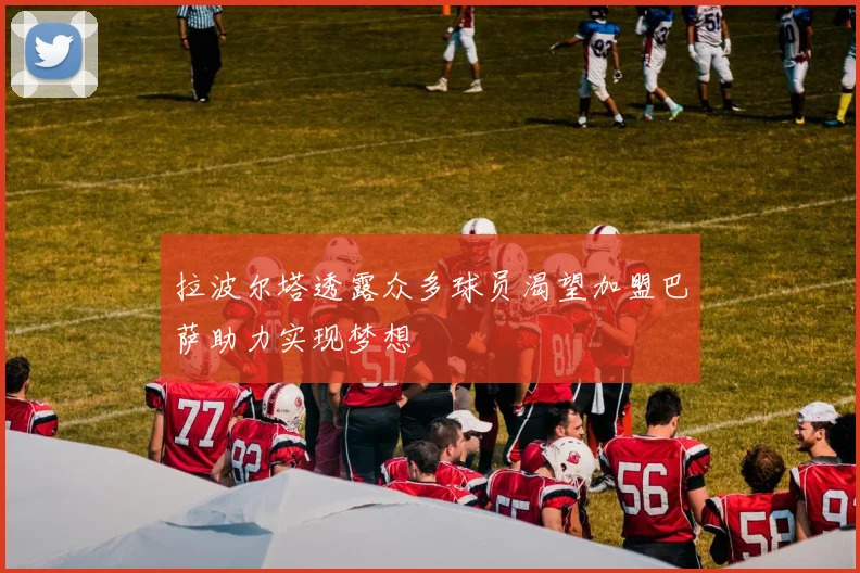 拉波尔塔透露众多球员渴望加盟巴萨助力实现梦想