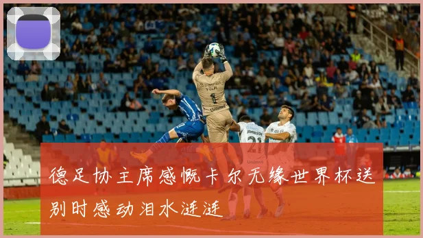 德足协主席感慨卡尔无缘世界杯送别时感动泪水涟涟