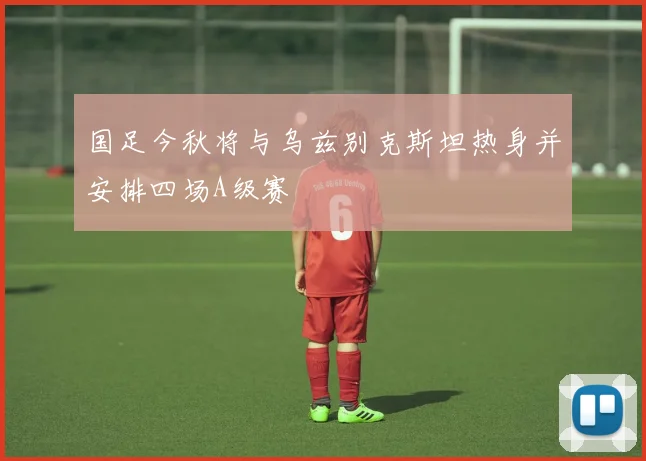 国足今秋将与乌兹别克斯坦热身并安排四场A级赛